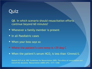 Quiz Q8. In which scenario should resuscitation efforts continue beyond 60 minutes? Whenever a family member is present In all Paediatric cases When your boss says so Where the patient’s core temp is <29 deg C When the patient’s serum HCO 3  is less than 12mmol/L Baskett PJF et al. ERC Guidelines for Resuscitation 2005. The ethics of resuscitation and end-of-life decisions. Resuscitation (2005) 67S1, S171—S180 