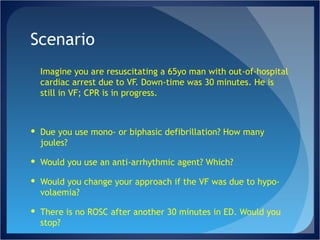 Scenario Imagine you are resuscitating a 65yo man with out-of-hospital cardiac arrest due to VF. Down-time was 30 minutes. He is still in VF; CPR is in progress. Due you use mono- or biphasic defibrillation? How many joules? Would you use an anti-arrhythmic agent? Which?  Would you change your approach if the VF was due to hypo-volaemia? There is no ROSC after another 30 minutes in ED. Would you stop? 