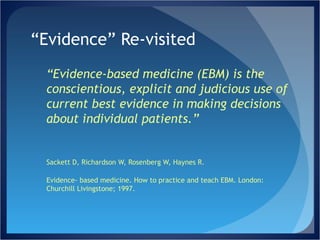 “ Evidence” Re-visited “ Evidence-based medicine (EBM) is the conscientious, explicit and judicious use of current best evidence in making decisions about individual patients.” Sackett D, Richardson W, Rosenberg W, Haynes R.  Evidence- based medicine. How to practice and teach EBM. London: Churchill Livingstone; 1997.  