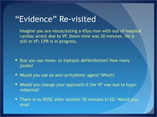 “ Evidence” Re-visited Imagine you are resuscitating a 65yo man with out-of-hospital cardiac arrest due to VF. Down-time was 30 minutes. He is still in VF; CPR is in progress. Due you use mono- or biphasic defibrillation? How many joules? Would you use an anti-arrhythmic agent? Which?  Would you change your approach if the VF was due to hypo-volaemia? There is no ROSC after another 30 minutes in ED. Would you stop? 