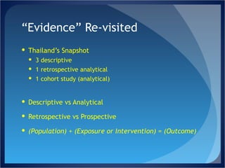 “ Evidence” Re-visited Thailand’s Snapshot 3 descriptive 1 retrospective analytical 1 cohort study (analytical) Descriptive vs Analytical Retrospective vs Prospective (Population) + (Exposure or Intervention) = (Outcome) 