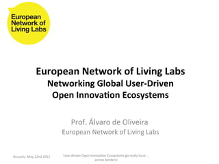 European	
  Network	
  of	
  Living	
  Labs	
  
                                Networking	
  Global	
  User-­‐Driven	
  	
  
                                 Open	
  Innova<on	
  Ecosystems	
  

                                               Prof.	
  Álvaro	
  de	
  Oliveira	
  	
  
                                       	
  European	
  Network	
  of	
  Living	
  Labs	
  
                                                           	
  
Brussels,	
  May	
  22nd	
  2012	
      User-­‐driven	
  Open	
  Innova>on	
  Ecosystems	
  go	
  really	
  local	
  ...	
  
                                                                    across	
  borders!	
  	
  
 