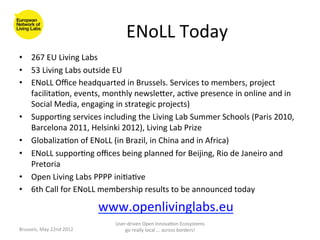 ENoLL	
  Today	
  
•  267	
  EU	
  Living	
  Labs	
  	
  
•  53	
  Living	
  Labs	
  outside	
  EU	
  
•  ENoLL	
  Oﬃce	
  headquarted	
  in	
  Brussels.	
  Services	
  to	
  members,	
  project	
  
   facilita>on,	
  events,	
  monthly	
  newsleaer,	
  ac>ve	
  presence	
  in	
  online	
  and	
  in	
  
   Social	
  Media,	
  engaging	
  in	
  strategic	
  projects)	
  
•  Suppor>ng	
  services	
  including	
  the	
  Living	
  Lab	
  Summer	
  Schools	
  (Paris	
  2010,	
  
   Barcelona	
  2011,	
  Helsinki	
  2012),	
  Living	
  Lab	
  Prize	
  	
  
•  Globaliza>on	
  of	
  ENoLL	
  (in	
  Brazil,	
  in	
  China	
  and	
  in	
  Africa)	
  
•  ENoLL	
  suppor>ng	
  oﬃces	
  being	
  planned	
  for	
  Beijing,	
  Rio	
  de	
  Janeiro	
  and	
  
   Pretoria	
  	
  
•  Open	
  Living	
  Labs	
  PPPP	
  ini>a>ve	
  
•  6th	
  Call	
  for	
  ENoLL	
  membership	
  results	
  to	
  be	
  announced	
  today	
  

                                       www.openlivinglabs.eu	
  
Brussels,	
  May	
  22nd	
  2012	
  
                                               	
  
                                          User-­‐driven	
  Open	
  Innova>on	
  Ecosystems	
  
                                              go	
  really	
  local	
  ...	
  across	
  borders!	
  	
  
 
