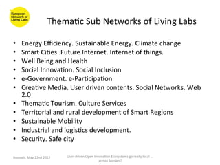 Thema>c	
  Sub	
  Networks	
  of	
  Living	
  Labs	
  

•      Energy	
  Eﬃciency.	
  Sustainable	
  Energy.	
  Climate	
  change	
  
•      Smart	
  Ci>es.	
  Future	
  Internet.	
  Internet	
  of	
  things.	
  
•      Well	
  Being	
  and	
  Health	
  
•      Social	
  Innova>on.	
  Social	
  Inclusion	
  
•      e-­‐Government.	
  e-­‐Par>cipa>on	
  
•      Crea>ve	
  Media.	
  User	
  driven	
  contents.	
  Social	
  Networks.	
  Web	
  
       2.0	
  
•      Thema>c	
  Tourism.	
  Culture	
  Services	
  
•      Territorial	
  and	
  rural	
  development	
  of	
  Smart	
  Regions	
  
•      Sustainable	
  Mobility	
  
•      Industrial	
  and	
  logis>cs	
  development.	
  
•      Security.	
  Safe	
  city	
  

Brussels,	
  May	
  22nd	
  2012	
     User-­‐driven	
  Open	
  Innova>on	
  Ecosystems	
  go	
  really	
  local	
  ...	
  
                                                                   across	
  borders!	
  	
  
 
