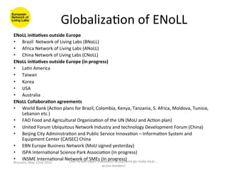 Globaliza>on	
  of	
  ENoLL	
  
ENoLL	
  ini<a<ves	
  outside	
  Europe	
  
•  Brazil	
  	
  Network	
  of	
  Living	
  Labs	
  (BNoLL)	
  
•  Africa	
  Network	
  of	
  Living	
  Labs	
  (ANoLL)	
  
•  China	
  Network	
  of	
  Living	
  Labs	
  (CNoLL)	
  
ENoLL	
  ini<a<ves	
  outside	
  Europe	
  (in	
  progress)	
  
•  La>n	
  America	
  
•  Taiwan	
  
•  Korea	
  
•  USA	
  
•  Australia	
  
ENoLL	
  Collabora<on	
  agreements	
  
•  World	
  Bank	
  (Ac>on	
  plans	
  for	
  Brazil,	
  Colombia,	
  Kenya,	
  Tanzania,	
  S.	
  Africa,	
  Moldova,	
  Tunisia,	
  
     Lebanon	
  etc.)	
  
•  FAO	
  Food	
  and	
  Agricultural	
  Organiza>on	
  of	
  the	
  UN	
  (MoU	
  and	
  Ac>on	
  plan)	
  
•  United	
  Forum	
  Ubiquitous	
  Network	
  Industry	
  and	
  technology	
  Development	
  Forum	
  (China)	
  
•  Beijing	
  City	
  Administra>on	
  and	
  Public	
  Service	
  Innova>on	
  –	
  Informa>on	
  System	
  and	
  
     Equipment	
  Center	
  (CAISEC)	
  China	
  	
  
•  EBN	
  Europe	
  Business	
  Network	
  (MoU	
  signed	
  yesterday)	
  
•  ISPA	
  Interna>onal	
  Science	
  Park	
  Associa>on	
  (In	
  progress)	
  
•  INSME	
  Interna>onal	
  Network	
  of	
  Open	
  Innova>on	
  Ecosystems	
  go	
  really	
  local	
  ...	
  
                                       User-­‐driven	
  
                                                         SMEs	
  (In	
  progress)	
  
Brussels,	
  May	
  22nd	
  2012	
  
	
                                                               across	
  borders!	
  	
  
 