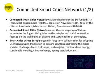 Connected	
  Smart	
  Ci>es	
  Network	
  (1/2)	
  
•  Connected	
  Smart	
  Ci<es	
  Network	
  was	
  launched	
  under	
  the	
  EU-­‐funded	
  (7th	
  
   Framework	
  Programme)	
  FIREBALL-­‐project	
  on	
  November	
  18th,	
  2010	
  by	
  the	
  
   ci>es	
  of	
  Amsterdam,	
  Manchester,	
  Lisbon,	
  Barcelona	
  and	
  Helsinki.	
  
•  Connected	
  Smart	
  Ci<es	
  Network	
  aims	
  at	
  the	
  convergence	
  of	
  Future	
  
   Internet	
  technologies,	
  Living	
  Labs	
  methodologies	
  and	
  social	
  innova>on	
  
   focused	
  on	
  the	
  well	
  being	
  of	
  ci>zens	
  and	
  sustainability	
  of	
  our	
  society.	
  
•  Smart	
  Ci<es	
  across	
  Europe	
  engage	
  in	
  long-­‐term	
  collabora>on	
  for	
  adop>ng	
  
   User	
  Driven	
  Open	
  Innova>on	
  to	
  explore	
  solu>ons	
  addressing	
  the	
  major	
  
   societal	
  challenges	
  faced	
  by	
  Europe,	
  such	
  as	
  jobs	
  crea>on,	
  clean	
  energy,	
  
   sustainable	
  mobility,	
  climate	
  change,	
  ageing	
  popula>on,	
  etc.	
  	
  




Brussels,	
  May	
  22nd	
  2012	
     User-­‐driven	
  Open	
  Innova>on	
  Ecosystems	
  
                                           go	
  really	
  local	
  ...	
  across	
  borders!	
  	
  
 