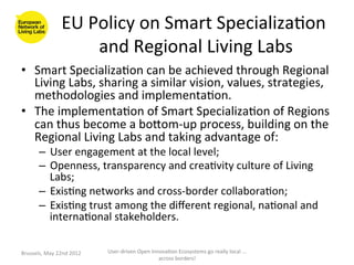 EU	
  Policy	
  on	
  Smart	
  Specializa>on	
  
                              and	
  Regional	
  Living	
  Labs	
  
•  Smart	
  Specializa>on	
  can	
  be	
  achieved	
  through	
  Regional	
  
   Living	
  Labs,	
  sharing	
  a	
  similar	
  vision,	
  values,	
  strategies,	
  
   methodologies	
  and	
  implementa>on.	
  
•  The	
  implementa>on	
  of	
  Smart	
  Specializa>on	
  of	
  Regions	
  
   can	
  thus	
  become	
  a	
  boaom-­‐up	
  process,	
  building	
  on	
  the	
  
   Regional	
  Living	
  Labs	
  and	
  taking	
  advantage	
  of:	
  
          –  User	
  engagement	
  at	
  the	
  local	
  level;	
  
          –  Openness,	
  transparency	
  and	
  crea>vity	
  culture	
  of	
  Living	
  
             Labs;	
  
          –  Exis>ng	
  networks	
  and	
  cross-­‐border	
  collabora>on;	
  
          –  Exis>ng	
  trust	
  among	
  the	
  diﬀerent	
  regional,	
  na>onal	
  and	
  
             interna>onal	
  stakeholders.	
  

Brussels,	
  May	
  22nd	
  2012	
     User-­‐driven	
  Open	
  Innova>on	
  Ecosystems	
  go	
  really	
  local	
  ...	
  
                                                                   across	
  borders!	
  	
  
 