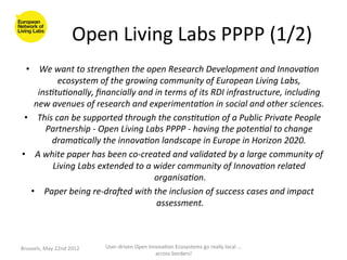 Open	
  Living	
  Labs	
  PPPP	
  (1/2)
                                                                    	
  
  •  We	
  want	
  to	
  strengthen	
  the	
  open	
  Research	
  Development	
  and	
  Innova6on	
  
             ecosystem	
  of	
  the	
  growing	
  community	
  of	
  European	
  Living	
  Labs,	
  
      ins6tu6onally,	
  ﬁnancially	
  and	
  in	
  terms	
  of	
  its	
  RDI	
  infrastructure,	
  including	
  
     new	
  avenues	
  of	
  research	
  and	
  experimenta6on	
  in	
  social	
  and	
  other	
  sciences.	
        	
  
 •  This	
  can	
  be	
  supported	
  through	
  the	
  cons6tu6on	
  of	
  a	
  Public	
  Private	
  People	
  
        Partnership	
  -­‐	
  Open	
  Living	
  Labs	
  PPPP	
  -­‐	
  having	
  the	
  poten6al	
  to	
  change	
  
           drama6cally	
  the	
  innova6on	
  landscape	
  in	
  Europe	
  in	
  Horizon	
  2020.	
            	
  
•  A	
  white	
  paper	
  has	
  been	
  co-­‐created	
  and	
  validated	
  by	
  a	
  large	
  community	
  of	
  
            Living	
  Labs	
  extended	
  to	
  a	
  wider	
  community	
  of	
  Innova6on	
  related	
  
                                                     organisa6on.            	
  
    •  Paper	
  being	
  re-­‐draKed	
  with	
  the	
  inclusion	
  of	
  success	
  cases	
  and	
  impact	
  
                                                     assessment.         	
  
                                                         	
  


Brussels,	
  May	
  22nd	
  2012	
     User-­‐driven	
  Open	
  Innova>on	
  Ecosystems	
  go	
  really	
  local	
  ...	
  
                                                                   across	
  borders!	
  	
  
 