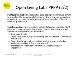 Open	
  Living	
  Labs	
  PPPP	
  (2/2)
                                                                    	
  
•  Strategic	
  Innova<on	
  Ecosystems,	
  large-­‐scale	
  pilot	
  ini>a>ves	
  aiming	
  
   to	
  s>mulate	
  the	
  growth	
  and	
  development	
  of	
  Living	
  Lab	
  innova>on	
  
   ecosystems	
  across	
  a	
  broad	
  spectrum	
  of	
  sectors	
  and	
  at	
  diﬀerent	
  
   levels	
  of	
  governance.	
  

•  Enabling	
  Ac<ons,	
  four	
  strands	
  of	
  ac>vity	
  (plus	
  one	
  support	
  ac>on)	
  
   covering	
  a	
  range	
  of	
  areas	
  that	
  support	
  and	
  reinforce	
  the	
  strategic	
  
   innova>on	
  ecosystems	
  and	
  deﬁned	
  as:	
  
          –  Knowledge	
  Crea>on	
  
          –  Talent	
  Development,	
  Capacity	
  Building,	
  and	
  Job	
  Crea>on	
  –	
  	
  New	
  Policy	
  
             Instruments	
  
          –  Organizing	
  the	
  na>onal,	
  regional	
  and	
  local	
  structures	
  (co-­‐funding	
  
             mechanism	
  enabling	
  diﬀerent	
  instruments)	
  
          –  Interna>onal	
  Coopera>on	
  Coordina>on,	
  Dissemina>on	
  and	
  
             Engagement	
  


Brussels,	
  May	
  22nd	
  2012	
     User-­‐driven	
  Open	
  Innova>on	
  Ecosystems	
  go	
  really	
  local	
  ...	
  
                                                                   across	
  borders!	
  	
  
 