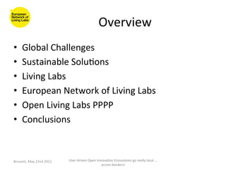Overview	
  
•      Global	
  Challenges	
  
•      Sustainable	
  Solu>ons	
  
•      Living	
  Labs	
  
•      European	
  Network	
  of	
  Living	
  Labs	
  
•      Open	
  Living	
  Labs	
  PPPP	
  
•      Conclusions	
  



Brussels,	
  May	
  22nd	
  2012	
     User-­‐driven	
  Open	
  Innova>on	
  Ecosystems	
  go	
  really	
  local	
  ...	
  
                                                                   across	
  borders!	
  	
  
 