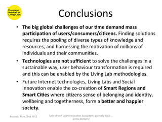 Conclusions
                                                            	
  
        •  The	
  big	
  global	
  challenges	
  of	
  our	
  <me	
  demand	
  mass	
  
           par<cipa<on	
  of	
  users/consumers/ci<zens.	
  Finding	
  solu>ons	
  
           requires	
  the	
  pooling	
  of	
  diverse	
  types	
  of	
  knowledge	
  and	
  
           resources,	
  and	
  harnessing	
  the	
  mo>va>on	
  of	
  millions	
  of	
  
           individuals	
  and	
  their	
  communi>es.	
  
        •  Technologies	
  are	
  not	
  suﬃcient	
  to	
  solve	
  the	
  challenges	
  in	
  a	
  
           sustainable	
  way,	
  user	
  behaviour	
  transforma>on	
  is	
  required	
  
           and	
  this	
  can	
  be	
  enabled	
  by	
  the	
  Living	
  Lab	
  methodologies.	
  
        •  Future	
  Internet	
  technologies,	
  Living	
  Labs	
  and	
  Social	
  
           Innova>on	
  enable	
  the	
  co-­‐crea>on	
  of	
  Smart	
  Regions	
  and	
  
           Smart	
  Ci<es	
  where	
  ci>zens	
  sense	
  of	
  belonging	
  and	
  iden>ty,	
  
           wellbeing	
  and	
  togetherness,	
  form	
  a	
  beYer	
  and	
  happier	
  
           society.	
  
Brussels,	
  May	
  22nd	
  2012	
     User-­‐driven	
  Open	
  Innova>on	
  Ecosystems	
  go	
  really	
  local	
  ...	
  
                                                                   across	
  borders!	
  	
  
 
