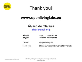 Thank	
  you!	
  
                                          www.openlivinglabs.eu	
  
                                                  	
  
                                                                   Álvaro	
  de	
  Oliveira	
  	
  
                                                                                   chair@enoll.org	
  
                                                                                         	
  
       	
            	
                   	
  	
  	
  	
  Phone:	
  	
  	
  	
             	
  	
  	
  	
  +351	
  	
  21	
  	
  486	
  	
  67	
  	
  84	
  	
  
                     	
                   	
  	
  	
  	
  Skype:	
   	
                    	
  	
  	
  	
  alvaroduarteoliveira	
  	
  
              	
     	
        	
  	
  
                                               Twiaer:	
                                        @openlivinglabs	
  
                                               Facebook:	
                                      ENoLL	
  European	
  Network	
  of	
  Living	
  Labs	
  




Brussels,	
  May	
  22nd	
  2012	
                      User-­‐driven	
  trategies	
  for	
  Regions	
  of	
  Innova>on,	
  Geneva,	
  .	
  ..	
  
                                                         Building	
  S Open	
  Innova>on	
  Ecosystems	
  go	
  really	
  local	
  
                                                                                      across	
  pril	
  2012	
  	
  
                                                                                      12th	
  A borders!	
  
 