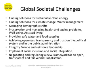 Global	
  Societal	
  Challenges	
  
                                                                 	
  
•      Finding	
  solu>ons	
  for	
  sustainable	
  clean	
  energy	
  
•      Finding	
  solu>ons	
  for	
  climate	
  change.	
  Water	
  management	
  
•      Managing	
  demographic	
  shiOs	
  
•      Preserva>on	
  and	
  managing	
  health	
  and	
  ageing	
  problems.	
  
       Well	
  being.	
  Assisted	
  living	
  
•      Providing	
  safe	
  water	
  and	
  food	
  supplies	
  	
  
•      Achieving	
  openness,	
  transparency	
  and	
  trust	
  on	
  the	
  poli>cal	
  
       system	
  and	
  in	
  the	
  public	
  administra>on	
  
•      Integrity	
  Europe	
  and	
  reinforce	
  leadership	
  
•      Implement	
  social	
  inclusion	
  and	
  social	
  integra>on	
  
•      Nego>a>ng	
  and	
  regula>ng	
  a	
  new	
  Framework	
  for	
  an	
  open,	
  
       transparent	
  and	
  fair	
  World	
  Globalisa>on	
  

Brussels,	
  May	
  22nd	
  2012	
     User-­‐driven	
  Open	
  Innova>on	
  Ecosystems	
  go	
  really	
  local	
  ...	
  
                                                                   across	
  borders!	
  	
  
 