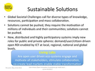 Sustainable	
  Solu>ons
                                                              	
  
•  Global	
  Societal	
  Challenges	
  call	
  for	
  diverse	
  types	
  of	
  knowledge,	
  
     resources,	
  par>cipa>on	
  and	
  mass	
  collabora>on.	
  	
  
•  Solu>ons	
  cannot	
  be	
  pushed,	
  they	
  require	
  the	
  mo>va>on	
  of	
  
     millions	
  of	
  individuals	
  and	
  their	
  communi>es;	
  solu>ons	
  cannot	
  
     be	
  pushed.	
  
•  New,	
  distributed	
  and	
  highly	
  par>cipatory	
  systems	
  imply	
  new	
  
     roles	
  for	
  public	
  and	
  private	
  spheres:	
  demand/user/ci>zen	
  driven	
  
     open	
  RDI	
  enabled	
  by	
  ICT	
  at	
  local,	
  regional,	
  na>onal	
  and	
  global	
  
     levels.	
  
	
                                         Living	
  Labs	
  	
  
                 Are	
  open	
  user	
  driven	
  eco-­‐systems	
  engage	
  and	
  
              mo>vate	
  all	
  stakeholders,	
  s>mulate	
  collabora>on,	
  
            co-­‐create	
  lead	
  markets	
  enable	
  stable	
  transforma>on	
  
 Brussels,	
  May	
  22nd	
  2012	
     User-­‐driven	
  Open	
  Innova>on	
  Ecosystems	
  go	
  really	
  local	
  ...	
  
                                                                    across	
  borders!	
  	
  
 