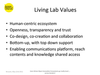 Living	
  Lab	
  Values	
  

•      Human-­‐centric	
  ecosystem	
  
•      Openness,	
  transparency	
  and	
  trust	
  
•      Co-­‐design,	
  co-­‐crea>on	
  and	
  collabora>on	
  
•      Boaom-­‐up,	
  with	
  top	
  down	
  support	
  
•      Enabling	
  communica>ons	
  plaborm,	
  reach	
  
       contents	
  and	
  knowledge	
  shared	
  access	
  	
  
	
  

Brussels,	
  May	
  22nd	
  2012	
     User-­‐driven	
  Open	
  Innova<on	
  Ecosystems	
  go	
  really	
  local	
  ...	
  
                                                                   across	
  borders!	
  	
  
 