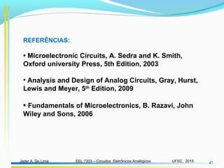 EEL 7303 – Circuitos Eletrônicos AnalógicosJader A. De Lima UFSC, 2015 47
REFERÊNCIAS:
• Microelectronic Circuits, A. Sedra and K. Smith,
Oxford university Press, 5th Edition, 2003
• Analysis and Design of Analog Circuits, Gray, Hurst,
Lewis and Meyer, 5th
Edition, 2009
• Fundamentals of Microelectronics, B. Razavi, John
Wiley and Sons, 2006
 