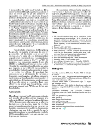 Visión panorámica del turismo mundial y la posición de Hong Kong en éste


y desarrollar la actividad turística: 1) la                  Reconociendo el importante papel que
construcción del Hong Kong Disneyland, con el          representa el turismo como generador de
cual se prevé que en un año completo de                ingresos, el gobierno hongkonés, en aras por
operación este centro de diversión traiga 5            mantener y mejorar su competitividad mundial,
millones de visitantes, incluyendo 1.4 millones        puso en marcha una serie de proyectos (el Hong
de nuevos turistas y un ingreso económico de           Kong Disneyland, el teleférico que conectará
1.100 millones de dólares; 2) la creación de un        distintos destinos turísticos, parques temáticos
teleférico (Scenic Cable Car) que conectará Tung       entre otros) que se prevé aumentarán los
Chung con el nuevo aeropuerto de Chek Lap Kok          atractivos turísticos y atraerá a un mayor
y con Ngong Ping sobre la isla de Lantau, cerca        número de turistas internacionales.
del buda de bronce más grande del mundo; 3) la
construcción del Hong Kong Wetland Park que            Notas
tendrá como objetivo central sacar provecho de
las riquezas naturales de la nación y que se le        1   Al turismo convencional se le identifica como
reconozca internacionalmente como área de                  irrespetuoso de la naturaleza y de la cultura de los
reserva natural; 4) la creación de un centro de            pueblos anfitriones, por lo que ocasiona graves
servicios de información internacional, mejor              problemas de índole físicoambientales y socioculturales
conocido como Cyberport, y 5) la remodelación              en los lugares y en las comunidades locales (Gómez,
                                                           2000:23).
del Ocean Park , entre otros.8
                                                       2   Fossaert, 1994: 157-160.
                                                       3   www.world-tourism.org/junio2002/data
      Por otro lado, el gobierno de Hong Kong          4   1998,Thompson, Grahame, Economic Dynamism in the
ha puesto en marcha programas de apoyo y                   Asia Pacific , Routledge, London and New York.
promoción al turismo con desarrollo                        www.worldtourism/regional/east,asianandpacif.
sustentable 9 ; para ello se intercambian              5   www.asiared.com y World Bank 2001.
experiencias y conocimientos con organismos            6   www.discoverhongkong.com y www.asiared.com.
                                                       7   Connelly, 2000:257) y www.gov.hk/tc.
internacionales como la OMT y APEC. Al
                                                       8   www.info.gov.hk/topic_f.htm y Connelly, 2000:271.
respecto, este organismo, a partir de este año         9   Actividades turísticas que favorecen la salud, el deporte,
(2002), se ha fijado cuatro metas en este sector:          la naturaleza y la cultura de los pueblos anfitriones.
1) quitar los impedimentos al turista que viaja
por negocios e inversión; 2) incrementar la            Bibliografía
movilidad de visitantes y la demanda de bienes
y servicios turísticos; 3) analizar las                Connelly, Marisela, 2000, Asia Pacífico 2000, El Colegio
consecuencias y el impacto de turismo, e               de México.
impulsar, entre los países miembros, su manejo         Cuevas, Ana, 2001, "Variables socioeconómicas de las
sustentable, y 4) realizar el reconocimiento y el      economías de APEC," en México y la Cuenca del Pacífico,
entendimiento del turismo como un vínculo para         núm. 13, Guadalajara, Jalisco.
el desarrollo social y económico. Tras estos           Fossaert, Robert, 1994; El mundo en el siglo XXI, Siglo
objetivos se prevé que Hong Kong, como                 XXI Editores, México.
                                                       Gómez, Salvador, 2000, Bahía de Banderas: tendencias
economía miembro de APEC, sea de los más               turísticas y competitividad, Universidad de Guadalajara,
beneficiados.                                          México.
                                                       Thompson, Grahame, 1998, Grahame, Economic
Conclusión                                             Dynamism in the Asia Pacific, Routledge, London and New
                                                       York.
Hong Kong es uno de los 15 países más visitados        www.info.gov.hk/topic_f.htlm
del mundo; el cambio político (regreso a la            www.gov.hk/tc
                                                       www.discoverhongkong.com
soberanía China), junto con la crisis asiática en      www.world-tourism.org
1997, disminuyeron relativamente la afluencia          www.chamber.org.hk/hknewsletters
turística a esta nación, pero la efectiva              www.asiared.com
reestructuración administrativa en su sector           www.worldtourism/regional/east,asianandpacif
turístico no solamente restableció el número de        www.apec.org
visitantes sino que lo incrementó, lo que le
permitió posicionarse mundialmente, en el año
2000, como el décimotercero país con mayores
ingresos por turismo.


                                                                     MÉXICO Y LA CUENCA DEL PACÍFICO
                                                                     v o l . 5 , n ú m . 16 / mayo – agosto de 2002   59
 