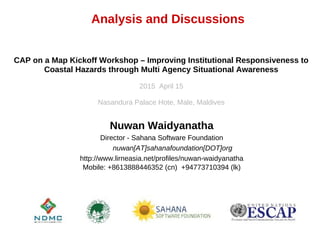 Analysis and Discussions
Nuwan Waidyanatha
Director - Sahana Software Foundation
nuwan[AT]sahanafoundation[DOT]org
http://www.lirneasia.net/profiles/nuwan-waidyanatha
Mobile: +8613888446352 (cn) +94773710394 (lk)
CAP on a Map Kickoff Workshop – Improving Institutional Responsiveness to
Coastal Hazards through Multi Agency Situational Awareness
2015 April 15
Nasandura Palace Hote, Male, Maldives
 