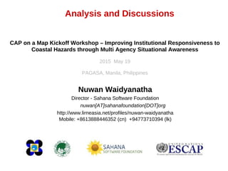Analysis and Discussions
Nuwan Waidyanatha
Director - Sahana Software Foundation
nuwan[AT]sahanafoundation[DOT]org
http://www.lirneasia.net/profiles/nuwan-waidyanatha
Mobile: +8613888446352 (cn) +94773710394 (lk)
CAP on a Map Kickoff Workshop – Improving Institutional Responsiveness to
Coastal Hazards through Multi Agency Situational Awareness
2015 May 19
PAGASA, Manila, Philippines
 