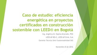Caso de estudio: eficiencia
energética en proyectos
certificados en construcción
sostenible con LEED® en Bogotá
Ing. Angélica M. Ospina Alvarado, PhD
LEED AP BD+C, LEED AP O+M, CxA
Gerente Técnica Setri Sustentabilidad SAS
Noviembre 8 de 2016
 