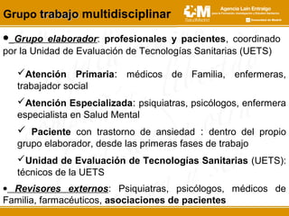 • Grupo elaborador: profesionales y pacientes, coordinado
por la Unidad de Evaluación de Tecnologías Sanitarias (UETS)
Grupo trabajotrabajo multidisciplinar
Atención Primaria: médicos de Familia, enfermeras,
trabajador social
Atención Especializada: psiquiatras, psicólogos, enfermera
especialista en Salud Mental
 Paciente con trastorno de ansiedad : dentro del propio
grupo elaborador, desde las primeras fases de trabajo
Unidad de Evaluación de Tecnologías Sanitarias (UETS):
técnicos de la UETS
• Revisores externos: Psiquiatras, psicólogos, médicos de
Familia, farmacéuticos, asociaciones de pacientes
 