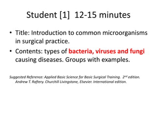 Student [1] 12-15 minutes
• Title: Introduction to common microorganisms
in surgical practice.
• Contents: types of bacteria, viruses and fungi
causing diseases. Groups with examples.
Suggested Reference: Applied Basic Science for Basic Surgical Training. 2nd edition.
Andrew T. Raftery. Churchill Livingstone, Elsevier. International edition.
 