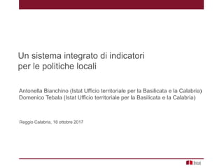 Un sistema integrato di indicatori
per le politiche locali
Reggio Calabria, 18 ottobre 2017
Antonella Bianchino (Istat Ufficio territoriale per la Basilicata e la Calabria)
Domenico Tebala (Istat Ufficio territoriale per la Basilicata e la Calabria)
 