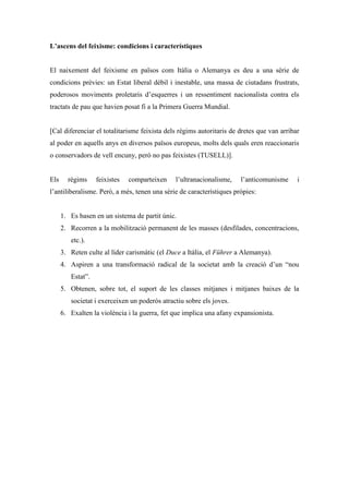 L’ascens del feixisme: condicions i característiques
El naixement del feixisme en països com Itàlia o Alemanya es deu a una sèrie de
condicions prèvies: un Estat liberal dèbil i inestable, una massa de ciutadans frustrats,
poderosos moviments proletaris d’esquerres i un ressentiment nacionalista contra els
tractats de pau que havien posat fi a la Primera Guerra Mundial.
[Cal diferenciar el totalitarisme feixista dels règims autoritaris de dretes que van arribar
al poder en aquells anys en diversos països europeus, molts dels quals eren reaccionaris
o conservadors de vell encuny, però no pas feixistes (TUSELL)].
Els règims feixistes comparteixen l’ultranacionalisme, l’anticomunisme i
l’antiliberalisme. Però, a més, tenen una sèrie de característiques pròpies:
1. Es basen en un sistema de partit únic.
2. Recorren a la mobilització permanent de les masses (desfilades, concentracions,
etc.).
3. Reten culte al líder carismàtic (el Duce a Itàlia, el Führer a Alemanya).
4. Aspiren a una transformació radical de la societat amb la creació d’un “nou
Estat”.
5. Obtenen, sobre tot, el suport de les classes mitjanes i mitjanes baixes de la
societat i exerceixen un poderós atractiu sobre els joves.
6. Exalten la violència i la guerra, fet que implica una afany expansionista.
 