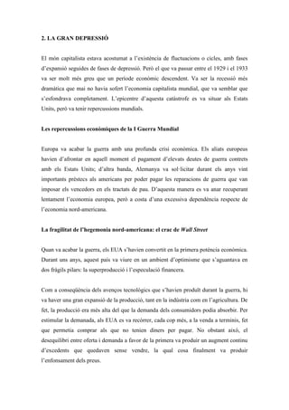 2. LA GRAN DEPRESSIÓ
El món capitalista estava acostumat a l’existència de fluctuacions o cicles, amb fases
d’expansió seguides de fases de depressió. Però el que va passar entre el 1929 i el 1933
va ser molt més greu que un període econòmic descendent. Va ser la recessió més
dramàtica que mai no havia sofert l’economia capitalista mundial, que va semblar que
s’esfondrava completament. L’epicentre d’aquesta catàstrofe es va situar als Estats
Units, però va tenir repercussions mundials.
Les repercussions econòmiques de la I Guerra Mundial
Europa va acabar la guerra amb una profunda crisi econòmica. Els aliats europeus
havien d’afrontar en aquell moment el pagament d’elevats deutes de guerra contrets
amb els Estats Units; d’altra banda, Alemanya va sol·licitar durant els anys vint
importants préstecs als americans per poder pagar les reparacions de guerra que van
imposar els vencedors en els tractats de pau. D’aquesta manera es va anar recuperant
lentament l’economia europea, però a costa d’una excessiva dependència respecte de
l’economia nord-americana.
La fragilitat de l’hegemonia nord-americana: el crac de Wall Street
Quan va acabar la guerra, els EUA s’havien convertit en la primera potència econòmica.
Durant uns anys, aquest país va viure en un ambient d’optimisme que s’aguantava en
dos fràgils pilars: la superproducció i l’especulació financera.
Com a conseqüència dels avenços tecnològics que s’havien produït durant la guerra, hi
va haver una gran expansió de la producció, tant en la indústria com en l’agricultura. De
fet, la producció era més alta del que la demanda dels consumidors podia absorbir. Per
estimular la demanada, als EUA es va recórrer, cada cop més, a la venda a terminis, fet
que permetia comprar als que no tenien diners per pagar. No obstant això, el
desequilibri entre oferta i demanda a favor de la primera va produir un augment continu
d’excedents que quedaven sense vendre, la qual cosa finalment va produir
l’enfonsament dels preus.
 