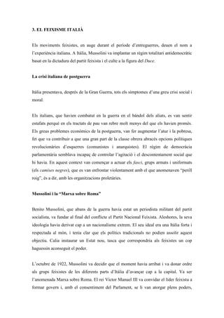3. EL FEIXISME ITALIÀ
Els moviments feixistes, en auge durant el període d’entreguerres, deuen el nom a
l’experiència italiana. A Itàlia, Mussolini va implantar un règim totalitari antidemocràtic
basat en la dictadura del partit feixista i el culte a la figura del Duce.
La crisi italiana de postguerra
Itàlia presentava, després de la Gran Guerra, tots els símptomes d’una greu crisi social i
moral.
Els italians, que havien combatut en la guerra en el bàndol dels aliats, es van sentir
estafats perquè en els tractats de pau van rebre molt menys del que els havien promès.
Els greus problemes econòmics de la postguerra, van fer augmentar l’atur i la pobresa,
fet que va contribuir a que una gran part de la classe obrera abracés opcions polítiques
revolucionàries d’esquerres (comunistes i anarquistes). El règim de democràcia
parlamentària semblava incapaç de controlar l’agitació i el descontentament social que
hi havia. En aquest context van començar a actuar els fasci, grups armats i uniformats
(els camises negres), que es van enfrontar violentament amb el que anomenaven “perill
roig”, és a dir, amb les organitzacions proletàries.
Mussolini i la “Marxa sobre Roma”
Benito Mussolini, que abans de la guerra havia estat un periodista militant del partit
socialista, va fundar al final del conflicte el Partit Nacional Feixista. Aleshores, la seva
ideologia havia derivat cap a un nacionalisme extrem. El seu ideal era una Itàlia forta i
respectada al món, i tenia clar que els polítics tradicionals no podien assolir aquest
objectiu. Calia instaurar un Estat nou, tasca que correspondria als feixistes un cop
haguessin aconseguit el poder.
L’octubre de 1922, Mussolini va decidir que el moment havia arribat i va donar ordre
als grups feixistes de les diferents parts d’Itàlia d’avançar cap a la capital. Va ser
l’anomenada Marxa sobre Roma. El rei Víctor Manuel III va convidar el líder feixista a
formar govern i, amb el consentiment del Parlament, se li van atorgar plens poders,
 