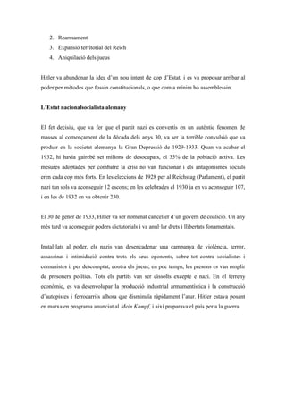 2. Rearmament
3. Expansió territorial del Reich
4. Aniquilació dels jueus
Hitler va abandonar la idea d’un nou intent de cop d’Estat, i es va proposar arribar al
poder per mètodes que fossin constitucionals, o que com a mínim ho assemblessin.
L’Estat nacionalsocialista alemany
El fet decisiu, que va fer que el partit nazi es convertís en un autèntic fenomen de
masses al començament de la dècada dels anys 30, va ser la terrible convulsió que va
produir en la societat alemanya la Gran Depressió de 1929-1933. Quan va acabar el
1932, hi havia gairebé set milions de desocupats, el 35% de la població activa. Les
mesures adoptades per combatre la crisi no van funcionar i els antagonismes socials
eren cada cop més forts. En les eleccions de 1928 per al Reichstag (Parlament), el partit
nazi tan sols va aconseguir 12 escons; en les celebrades el 1930 ja en va aconseguir 107,
i en les de 1932 en va obtenir 230.
El 30 de gener de 1933, Hitler va ser nomenat canceller d’un govern de coalició. Un any
més tard va aconseguir poders dictatorials i va anul·lar drets i llibertats fonamentals.
Instal·lats al poder, els nazis van desencadenar una campanya de violència, terror,
assassinat i intimidació contra trots els seus oponents, sobre tot contra socialistes i
comunistes i, per descomptat, contra els jueus; en poc temps, les presons es van omplir
de presoners polítics. Tots els partits van ser dissolts excepte e nazi. En el terreny
econòmic, es va desenvolupar la producció industrial armamentística i la construcció
d’autopistes i ferrocarrils alhora que disminuïa ràpidament l’atur. Hitler estava posant
en marxa en programa anunciat al Mein Kampf, i així preparava el país per a la guerra.
 