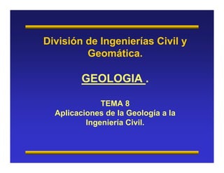División de Ingenierías Civil y 
Geomática. 
GEOLOGIA . 
TEMA 8 
Aplicaciones de la Geología a la 
Ingeniería Civil. 
 