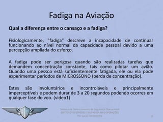 Fadiga na Aviação
Qual a diferença entre o cansaço e a fadiga?
Fisiologicamente, "fadiga" descreve a incapacidade de continuar
funcionando ao nível normal da capacidade pessoal devido a uma
percepção ampliada do esforço.
A fadiga pode ser perigosa quando são realizadas tarefas que
demandem concentração constante, tais como pilotar um avião.
Quando uma pessoa está suficientemente fatigada, ele ou ela pode
experimentar períodos de MICROSSONO (perda de concentração).
Estes são involuntários e incontroláveis e principalmente
imperceptíveis e podem durar de 3 a 20 segundos podendo ocorres em
qualquer fase do voo. (video1)
10
Sistema de Gerenciamento de Segurança Operacional
EFEITOS DO ESTRESSE E DA FADIGA NAS OPERAÇÕES
Por Lucas Carramenha
 