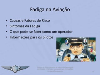 Fadiga na Aviação
12
Sistema de Gerenciamento de Segurança Operacional
EFEITOS DO ESTRESSE E DA FADIGA NAS OPERAÇÕES
Por Lucas Carramenha
• Causas e Fatores de Risco
• Sintomas da Fadiga
• O que pode-se fazer como um operador
• Informações para os pilotos
 