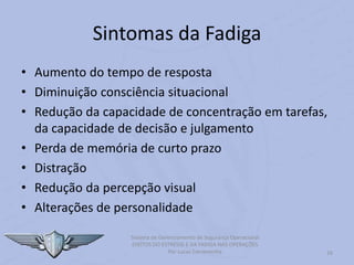 16
Sistema de Gerenciamento de Segurança Operacional
EFEITOS DO ESTRESSE E DA FADIGA NAS OPERAÇÕES
Por Lucas Carramenha
Sintomas da Fadiga
• Aumento do tempo de resposta
• Diminuição consciência situacional
• Redução da capacidade de concentração em tarefas,
da capacidade de decisão e julgamento
• Perda de memória de curto prazo
• Distração
• Redução da percepção visual
• Alterações de personalidade
 