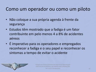 19
Sistema de Gerenciamento de Segurança Operacional
EFEITOS DO ESTRESSE E DA FADIGA NAS OPERAÇÕES
Por Lucas Carramenha
Como um operador ou como um piloto
• Não coloque a sua própria agenda à frente da
segurança
• Estudos têm mostrado que a fadiga é um fator
contribuinte em pelo menos 4 a 8% de acidentes
aéreos
• É imperativo para os operadores e empregados
reconhecer a fadiga e o seu papel e reconhecer os
sintomas a tempo de evitar o acidente
 
