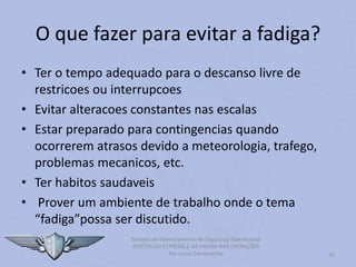 20
Sistema de Gerenciamento de Segurança Operacional
EFEITOS DO ESTRESSE E DA FADIGA NAS OPERAÇÕES
Por Lucas Carramenha
O que fazer para evitar a fadiga?
• Ter o tempo adequado para o descanso livre de
restricoes ou interrupcoes
• Evitar alteracoes constantes nas escalas
• Estar preparado para contingencias quando
ocorrerem atrasos devido a meteorologia, trafego,
problemas mecanicos, etc.
• Ter habitos saudaveis
• Prover um ambiente de trabalho onde o tema
“fadiga”possa ser discutido.
 