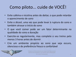 21
Sistema de Gerenciamento de Segurança Operacional
EFEITOS DO ESTRESSE E DA FADIGA NAS OPERAÇÕES
Por Lucas Carramenha
Como piloto... cuide de VOCÊ!
• Evite cafeína e nicotina antes de deitar, o que pode retardar
o aparecimento de sono
• Evite o álcool, uma vez que pode levar à ruptura do sono e
também atrasar o início do sono
• O que você comer pode ser um fator determinante na
qualidade do sono e duração
• Exercite-se regularmente, mas complete o seu treino pelo
menos 3 horas antes de dormir
• Crie um ambiente propício ao sono que seja escuro,
silencioso e de preferência fresco e confortável
 
