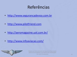 23
Sistema de Gerenciamento de Segurança Operacional
EFEITOS DO ESTRESSE E DA FADIGA NAS OPERAÇÕES
Por Lucas Carramenha
Referências
• http://www.segurancadevoo.com.br
• http://www.pilotfriend.com
• http://aeromagazine.uol.com.br/
• http://www.infoaviacao.com/
 