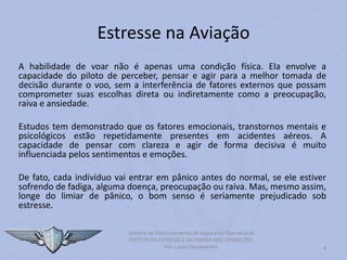 Estresse na Aviação
A habilidade de voar não é apenas uma condição física. Ela envolve a
capacidade do piloto de perceber, pensar e agir para a melhor tomada de
decisão durante o voo, sem a interferência de fatores externos que possam
comprometer suas escolhas direta ou indiretamente como a preocupação,
raiva e ansiedade.
Estudos tem demonstrado que os fatores emocionais, transtornos mentais e
psicológicos estão repetidamente presentes em acidentes aéreos. A
capacidade de pensar com clareza e agir de forma decisiva é muito
influenciada pelos sentimentos e emoções.
De fato, cada indivíduo vai entrar em pânico antes do normal, se ele estiver
sofrendo de fadiga, alguma doença, preocupação ou raiva. Mas, mesmo assim,
longe do limiar de pânico, o bom senso é seriamente prejudicado sob
estresse.
4
Sistema de Gerenciamento de Segurança Operacional
EFEITOS DO ESTRESSE E DA FADIGA NAS OPERAÇÕES
Por Lucas Carramenha
 