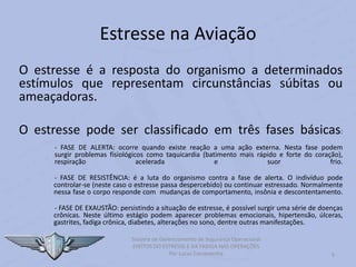 Estresse na Aviação
O estresse é a resposta do organismo a determinados
estímulos que representam circunstâncias súbitas ou
ameaçadoras.
O estresse pode ser classificado em três fases básicas:
- FASE DE ALERTA: ocorre quando existe reação a uma ação externa. Nesta fase podem
surgir problemas fisiológicos como taquicardia (batimento mais rápido e forte do coração),
respiração acelerada e suor frio.
- FASE DE RESISTÊNCIA: é a luta do organismo contra a fase de alerta. O indivíduo pode
controlar-se (neste caso o estresse passa despercebido) ou continuar estressado. Normalmente
nessa fase o corpo responde com mudanças de comportamento, insônia e descontentamento.
- FASE DE EXAUSTÃO: persistindo a situação de estresse, é possível surgir uma série de doenças
crônicas. Neste último estágio podem aparecer problemas emocionais, hipertensão, úlceras,
gastrites, fadiga crônica, diabetes, alterações no sono, dentre outras manifestações.
5
Sistema de Gerenciamento de Segurança Operacional
EFEITOS DO ESTRESSE E DA FADIGA NAS OPERAÇÕES
Por Lucas Carramenha
 