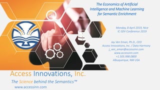 The Economics of Artificial
Intelligence and Machine Learning
for Semantic Enrichment
Monday, 8 April 2019, Nice
IC-SDV Conference 2019
Jay Ven Eman, Ph.D., CEO
Access Innovations, Inc. / Data Harmony
j_ven_eman@accessinn.com
www.accessinn.com
+1.505.998.0800
Albuquerque, NM USA
Access Innovations, Inc.
The Science behind the Semantics™
www.accessinn.com
 