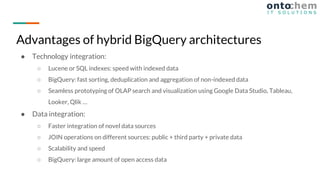 ● Technology integration:
○ Lucene or SQL indexes: speed with indexed data
○ BigQuery: fast sorting, deduplication and aggregation of non-indexed data
○ Seamless prototyping of OLAP search and visualization using Google Data Studio, Tableau,
Looker, Qlik …
● Data integration:
○ Faster integration of novel data sources
○ JOIN operations on different sources: public + third party + private data
○ Scalability and speed
○ BigQuery: large amount of open access data
Advantages of hybrid BigQuery architectures
 