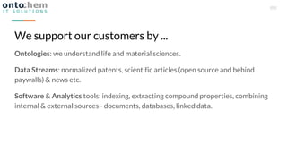 Ontologies: we understand life and material sciences.
Data Streams: normalized patents, scientific articles (open source and behind
paywalls) & news etc.
Software & Analytics tools: indexing, extracting compound properties, combining
internal & external sources - documents, databases, linked data.
We support our customers by ...
 