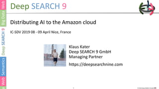 1 © 2019 Deep SEARCH 9 GmbH1
Deep SEARCH 9
Distributing AI to the Amazon cloud
IC-SDV 2019 08 - 09 April Nice, France
Klaus Kater
Deep SEARCH 9 GmbH
Managing Partner
https://deepsearchnine.com
 