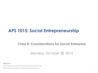 APS 1015: Social Entrepreneurship
Class 8: Considerations for Social Enterprise
Monday, October 28, 2013
Instructor:
Norm Tasevski (norm@socialentrepreneurship.ca)
Assaf Weisz (assaf@socialentrepreneurship.ca)

1

 