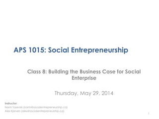 APS 1015: Social Entrepreneurship
Class 8: Building the Business Case for Social
Enterprise
Thursday, May 29, 2014
1
Instructor:
Norm Tasevski (norm@socialentrepreneurship.ca)
Alex Kjorven (alex@socialentrepreneurship.ca)
 
