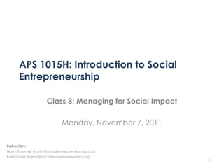 APS 1015H: Introduction to Social
      Entrepreneurship

                    Class 8: Managing for Social Impact

                            Monday, November 7, 2011

Instructors:
Norm Tasevski (norm@socialentrepreneurship.ca)
Karim Harji (karim@socialentrepreneurship.ca)
                                                          1
 