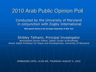 2010 Arab Public Opinion Poll
      Conducted by the University of Maryland
       in conjunction with Zogby International
             With special thanks to the Carnegie Corporation of New York




        Shibley Telhami, Principal Investigator
         Nonresident Senior Fellow, Saban Center at Brookings
Anwar Sadat Professor for Peace and Development, University of Maryland




       EMBAGOED UNTIL 10:00 AM, THURSDAY AUGUST 5, 2010
 
