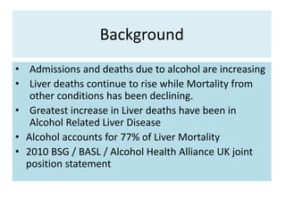 Background
• Admissions and deaths due to alcohol are increasing
• Liver deaths continue to rise while Mortality from
other conditions has been declining.
• Greatest increase in Liver deaths have been in
Alcohol Related Liver Disease
• Alcohol accounts for 77% of Liver Mortality
• 2010 BSG / BASL / Alcohol Health Alliance UK joint
position statement
 